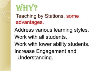 WHY?
Teaching by Stations, some
advantages.
Address various learning styles.
Work with all students.
Work with lower ability students.
Increase Engagement and
  Understanding.
 