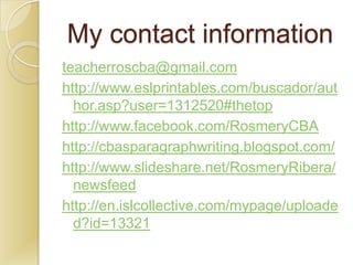 My contact information
teacherroscba@gmail.com
http://www.eslprintables.com/buscador/aut
  hor.asp?user=1312520#thetop
http://www.facebook.com/RosmeryCBA
http://cbasparagraphwriting.blogspot.com/
http://www.slideshare.net/RosmeryRibera/
  newsfeed
http://en.islcollective.com/mypage/uploade
  d?id=13321
 