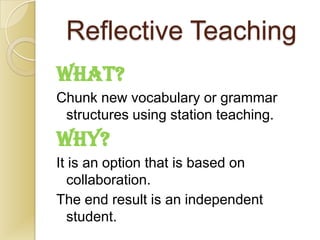 Reflective Teaching
WHAT?
Chunk new vocabulary or grammar
 structures using station teaching.
WHY?
It is an option that is based on
   collaboration.
The end result is an independent
   student.
 