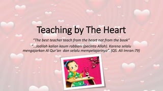 Teaching by The Heart
“The best teacher teach from the heart not from the book”
“…Jadilah kalian kaum rabbani (pecinta Allah). Karena selalu
mengajarkan Al Qur’an dan selalu mempelajarinya”. (QS. Ali Imran:79)
 