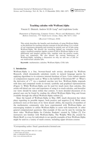 International Journal of Mathematical Education in
Science and Technology, Vol. 41, No. 8, 15 December 2010, 1061–1071
Teaching calculus with Wolfram|Alpha
Vincent E. Dimiceli, Andrew S.I.D. Lang* and LeighAnne Locke
Department of Engineering, Computer Science, Physics and Mathematics, Oral
Roberts University, 7777 South Lewis Avenue, Tulsa, OK 74171, USA
(Received 5 February 2010)
This article describes the benefits and drawbacks of using Wolfram|Alpha
as the platform for teaching calculus concepts in the lab setting. It is a result
of our experiences designing and creating an entirely new set of labs using
Wolfram|Alpha. We present the reasoning behind our transition from
using a standard computer algebra system (CAS) to Wolfram|Alpha in our
differential and integral calculus labs, together with the positive results
from our experience. We also discuss the current limitations of
Wolfram|Alpha, including a discussion on why we still use a CAS for
our multivariate calculus labs.
Keywords: mathematics; calculus; Wolfram|Alpha; CAS; labs
1. Introduction
Wolfram|Alpha is a free, browser-based web service, developed by Wolfram
Research, which dynamically calculates results to natural language queries by
applying algorithms to its extensive internal database of facts. Users submit queries
or computation requests such as ‘What is the half-life of Strontium-90?’ or ‘What’s
the derivative of xx
?’ via a standard one-line text box. Wolfram|Alpha responds
with data and computed results in textual, symbolic and graphical representations
(Figure 1). While Wolfram|Alpha can be used for much more than calculus, this
article will detail our view and experience of using it to teach calculus, and hereafter
our views should be taken within that context. A more detailed discussion of its
general uses can be found by reading the official Wolfram|Alpha blog and forum
available through the official Wolfram|Alpha website [1].
Since the launch of Wolfram|Alpha in May 2009, much discussion has taken
place regarding its possible impact, both positive and negative [2–6]. While some
professors were at first leery of its ‘show details’ ability, the majority of members of
the mathematics community who have experimented with Wolfram|Alpha are
encouraging students to utilize Wolfram|Alpha to assist with homework or other
general computational questions. One example of this can be seen by viewing the
short video ‘Wolfram|Alpha for Calculus Students’ created by Talbert [7]. For
instructors not familiar with Wolfram|Alpha, The Walpha Wiki [8], created by
Derek Bruff, is a way for individuals to see specific examples of how Wolfram|Alpha
might be used in a variety of math courses, including upper division courses.
*Corresponding author. Email: gameshoncho@hotmail.com
ISSN 0020–739X print/ISSN 1464–5211 online
ß 2010 Taylor & Francis
DOI: 10.1080/0020739X.2010.493241
http://www.informaworld.com
 