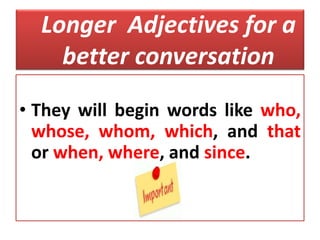 Longer Adjectives for a
better conversation
• They will begin words like who,
whose, whom, which, and that
or when, where, and since.
 