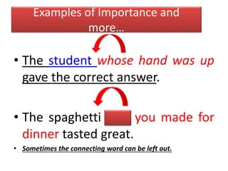 Examples of Importance and
more…
• The student whose hand was up
gave the correct answer.
• The spaghetti that you made for
dinner tasted great.
• Sometimes the connecting word can be left out.
 
