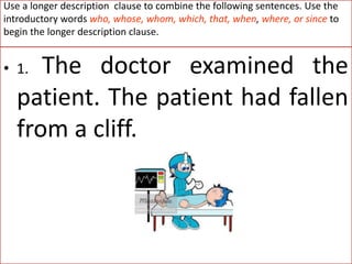 Use a longer description clause to combine the following sentences. Use the
introductory words who, whose, whom, which, that, when, where, or since to
begin the longer description clause.
• 1. The doctor examined the
patient. The patient had fallen
from a cliff.
 