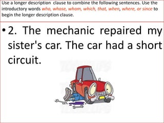 Use a longer description clause to combine the following sentences. Use the
introductory words who, whose, whom, which, that, when, where, or since to
begin the longer description clause.
•2. The mechanic repaired my
sister's car. The car had a short
circuit.
 