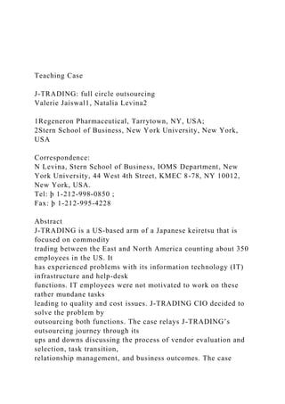 Teaching Case
J-TRADING: full circle outsourcing
Valerie Jaiswal1, Natalia Levina2
1Regeneron Pharmaceutical, Tarrytown, NY, USA;
2Stern School of Business, New York University, New York,
USA
Correspondence:
N Levina, Stern School of Business, IOMS Department, New
York University, 44 West 4th Street, KMEC 8-78, NY 10012,
New York, USA.
Tel: þ 1-212-998-0850 ;
Fax: þ 1-212-995-4228
Abstract
J-TRADING is a US-based arm of a Japanese keiretsu that is
focused on commodity
trading between the East and North America counting about 350
employees in the US. It
has experienced problems with its information technology (IT)
infrastructure and help-desk
functions. IT employees were not motivated to work on these
rather mundane tasks
leading to quality and cost issues. J-TRADING CIO decided to
solve the problem by
outsourcing both functions. The case relays J-TRADING’s
outsourcing journey through its
ups and downs discussing the process of vendor evaluation and
selection, task transition,
relationship management, and business outcomes. The case
 
