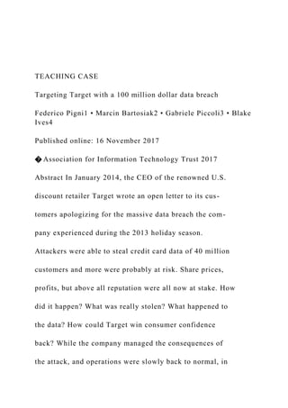 TEACHING CASE
Targeting Target with a 100 million dollar data breach
Federico Pigni1 • Marcin Bartosiak2 • Gabriele Piccoli3 • Blake
Ives4
Published online: 16 November 2017
� Association for Information Technology Trust 2017
Abstract In January 2014, the CEO of the renowned U.S.
discount retailer Target wrote an open letter to its cus-
tomers apologizing for the massive data breach the com-
pany experienced during the 2013 holiday season.
Attackers were able to steal credit card data of 40 million
customers and more were probably at risk. Share prices,
profits, but above all reputation were all now at stake. How
did it happen? What was really stolen? What happened to
the data? How could Target win consumer confidence
back? While the company managed the consequences of
the attack, and operations were slowly back to normal, in
 