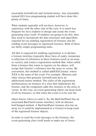 associated ActionEvent and ActionListener. Any reasonably
trained GUI Java programming student will have done this
plenty of times.
What students typically will not have, however, is
experience with the other side of the coin. It is much less
frequent for Java students to design and create the event-
generating class itself. If students are going to do this, then
they need to incorporate the data structures and algorithms
required for (a) enabling registration of listeners and (b)
sending event messages to registered listeners. Both of these
are fairly simple programming tasks.
All that is required for enabling registration is to declare
a listener interface (typically three lines of code), instantiate
a collection of references to these listeners (such as an array
or vector), and create a registration method that, when called
from a listener that wants to register on the object, will
assign that listener’s reference into the array or vector. By
convention, this method is called addXXXListener, where
XXX is the name of the event. For example, JButtons and
other classes that generate ActionEvents have an
addActionListener method. The caller of the registration
method passes an instance of a class that implements the
listener, and the component adds this instance to the array or
vector. In this way, an event-generating object can keep track
of all its listeners, so that when the event is to be sent the
object knows where to send it. So, the BarChartPanel has an
associated BarChartListener interface, with an abstract
barChanged method. A BarChartPanel instance also has an
array (or it could be implemented as a Vector) to keep track
of the registered listener objects.
In order to send the event messages to the listeners, the
event-generating class itself needs to make use of lower-
 