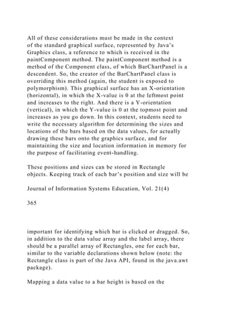 All of these considerations must be made in the context
of the standard graphical surface, represented by Java’s
Graphics class, a reference to which is received in the
paintComponent method. The paintComponent method is a
method of the Component class, of which BarChartPanel is a
descendent. So, the creator of the BarChartPanel class is
overriding this method (again, the student is exposed to
polymorphism). This graphical surface has an X-orientation
(horizontal), in which the X-value is 0 at the leftmost point
and increases to the right. And there is a Y-orientation
(vertical), in which the Y-value is 0 at the topmost point and
increases as you go down. In this context, students need to
write the necessary algorithm for determining the sizes and
locations of the bars based on the data values, for actually
drawing these bars onto the graphics surface, and for
maintaining the size and location information in memory for
the purpose of facilitating event-handling.
These positions and sizes can be stored in Rectangle
objects. Keeping track of each bar’s position and size will be
Journal of Information Systems Education, Vol. 21(4)
365
important for identifying which bar is clicked or dragged. So,
in addition to the data value array and the label array, there
should be a parallel array of Rectangles, one for each bar,
similar to the variable declarations shown below (note: the
Rectangle class is part of the Java API, found in the java.awt
package).
Mapping a data value to a bar height is based on the
 