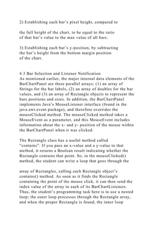 2) Establishing each bar’s pixel height, compared to
the full height of the chart, to be equal to the ratio
of that bar’s value to the max value of all bars.
3) Establishing each bar’s y-position, by subtracting
the bar’s height from the bottom margin position
of the chart.
4.3 Bar Selection and Listener Notification
As mentioned earlier, the major internal data elements of the
BarChartPanel are three parallel arrays: (1) an array of
Strings for the bar labels, (2) an array of doubles for the bar
values, and (3) an array of Rectangle objects to represent the
bars positions and sizes. In addition, the BarChartPanel
implements Java’s MouseListener interface (found in the
java.awt.event package), and therefore overrides the
mouseClicked method. The mouseClicked method takes a
MouseEvent as a parameter, and this MouseEvent includes
information about the x- and y- position of the mouse within
the BarChartPanel when it was clicked.
The Rectangle class has a useful method called
“contains”. If you pass an x-value and a y-value to that
method, it returns a Boolean result indicating whether the
Rectangle contains that point. So, in the mouseClicked()
method, the student can write a loop that goes through the
array of Rectangles, calling each Rectangle object’s
contains() method. As soon as it finds the Rectangle
containing the point of the mouse click, it can then send the
index value of the array to each of its BarChartListeners.
Thus, the student’s programming task here is to use a nested
loop; the outer loop processes through the Rectangle array,
and when the proper Rectangle is found, the inner loop
 