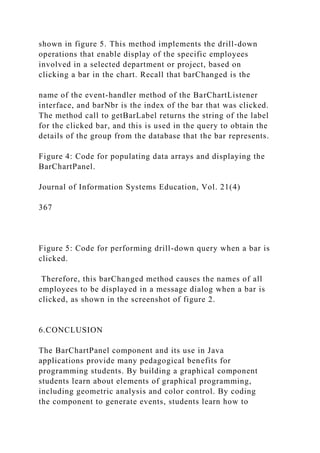 shown in figure 5. This method implements the drill-down
operations that enable display of the specific employees
involved in a selected department or project, based on
clicking a bar in the chart. Recall that barChanged is the
name of the event-handler method of the BarChartListener
interface, and barNbr is the index of the bar that was clicked.
The method call to getBarLabel returns the string of the label
for the clicked bar, and this is used in the query to obtain the
details of the group from the database that the bar represents.
Figure 4: Code for populating data arrays and displaying the
BarChartPanel.
Journal of Information Systems Education, Vol. 21(4)
367
Figure 5: Code for performing drill-down query when a bar is
clicked.
Therefore, this barChanged method causes the names of all
employees to be displayed in a message dialog when a bar is
clicked, as shown in the screenshot of figure 2.
6.CONCLUSION
The BarChartPanel component and its use in Java
applications provide many pedagogical benefits for
programming students. By building a graphical component
students learn about elements of graphical programming,
including geometric analysis and color control. By coding
the component to generate events, students learn how to
 