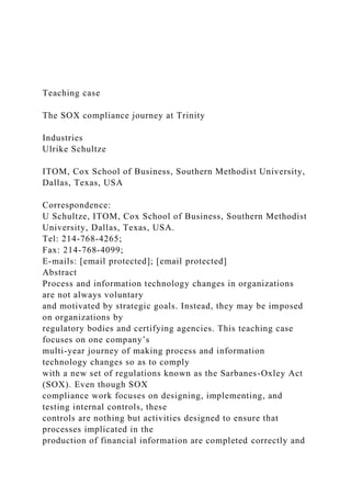 Teaching case
The SOX compliance journey at Trinity
Industries
Ulrike Schultze
ITOM, Cox School of Business, Southern Methodist University,
Dallas, Texas, USA
Correspondence:
U Schultze, ITOM, Cox School of Business, Southern Methodist
University, Dallas, Texas, USA.
Tel: 214-768-4265;
Fax: 214-768-4099;
E-mails: [email protected]; [email protected]
Abstract
Process and information technology changes in organizations
are not always voluntary
and motivated by strategic goals. Instead, they may be imposed
on organizations by
regulatory bodies and certifying agencies. This teaching case
focuses on one company’s
multi-year journey of making process and information
technology changes so as to comply
with a new set of regulations known as the Sarbanes-Oxley Act
(SOX). Even though SOX
compliance work focuses on designing, implementing, and
testing internal controls, these
controls are nothing but activities designed to ensure that
processes implicated in the
production of financial information are completed correctly and
 