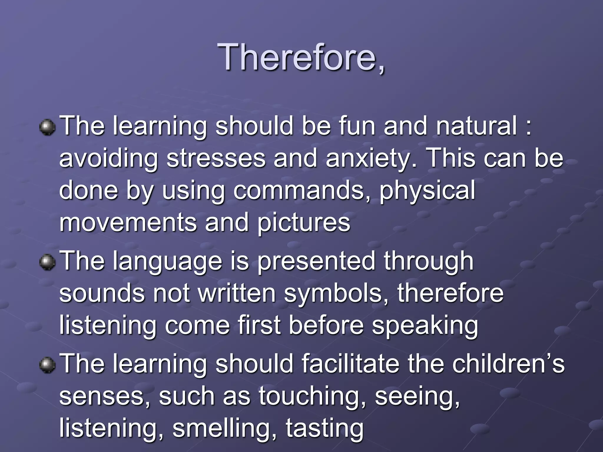 Therefore,
The learning should be fun and natural :
avoiding stresses and anxiety. This can be
done by using commands, physical
movements and pictures
The language is presented through
sounds not written symbols, therefore
listening come first before speaking
The learning should facilitate the children’s
senses, such as touching, seeing,
listening, smelling, tasting
 
