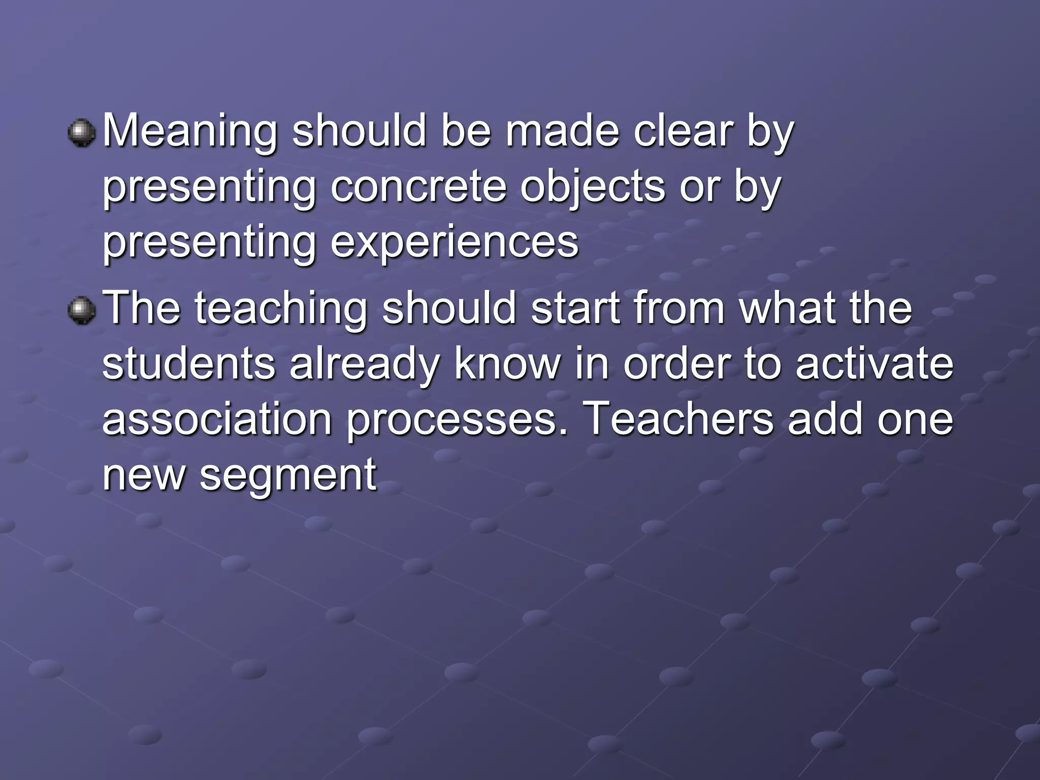 Meaning should be made clear by
presenting concrete objects or by
presenting experiences
The teaching should start from what the
students already know in order to activate
association processes. Teachers add one
new segment
 