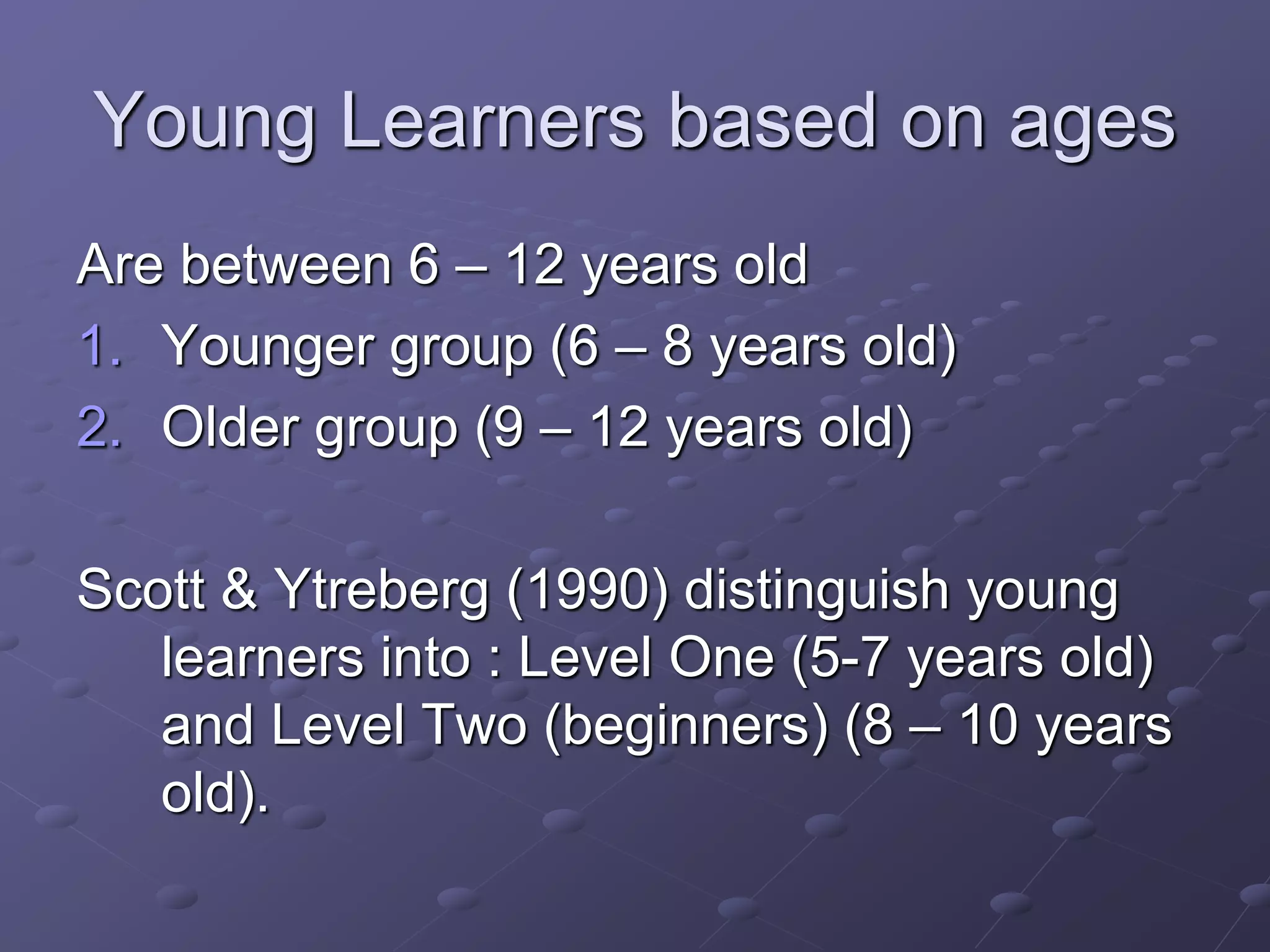 Young Learners based on ages
Are between 6 – 12 years old
1. Younger group (6 – 8 years old)
2. Older group (9 – 12 years old)
Scott & Ytreberg (1990) distinguish young
learners into : Level One (5-7 years old)
and Level Two (beginners) (8 – 10 years
old).
 