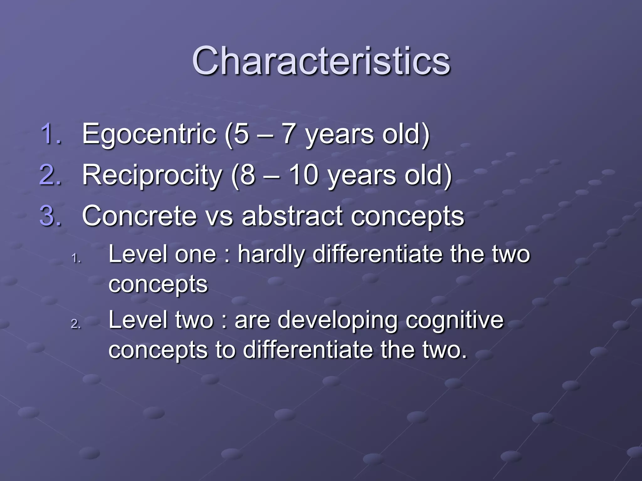Characteristics
1. Egocentric (5 – 7 years old)
2. Reciprocity (8 – 10 years old)
3. Concrete vs abstract concepts
1. Level one : hardly differentiate the two
concepts
2. Level two : are developing cognitive
concepts to differentiate the two.
 