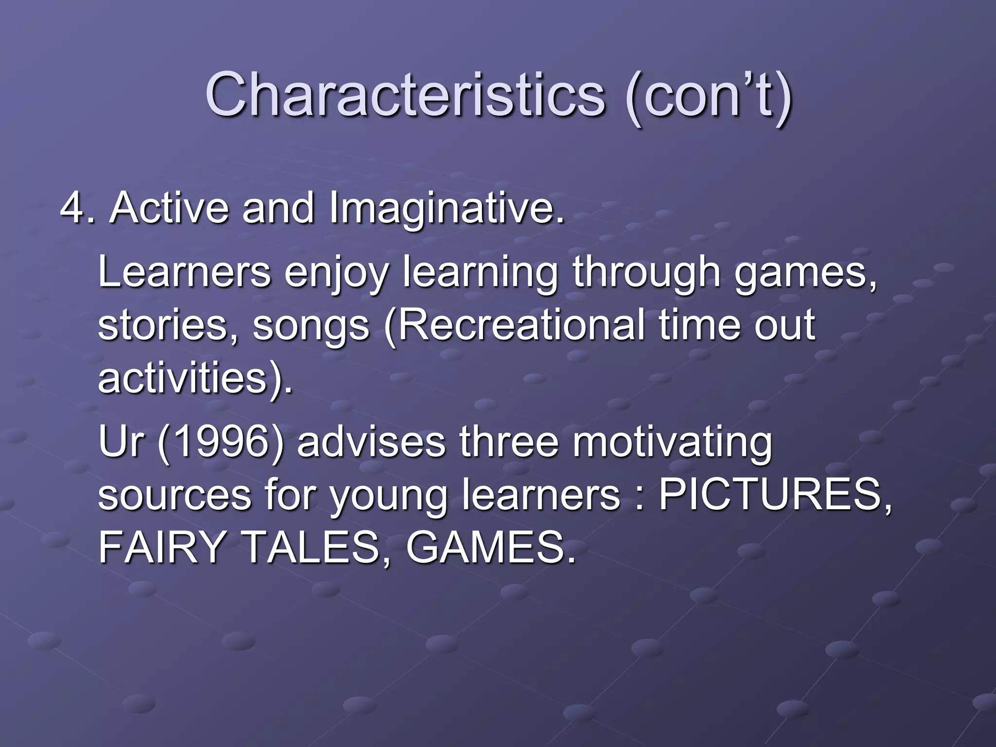 Characteristics (con’t)
4. Active and Imaginative.
Learners enjoy learning through games,
stories, songs (Recreational time out
activities).
Ur (1996) advises three motivating
sources for young learners : PICTURES,
FAIRY TALES, GAMES.
 