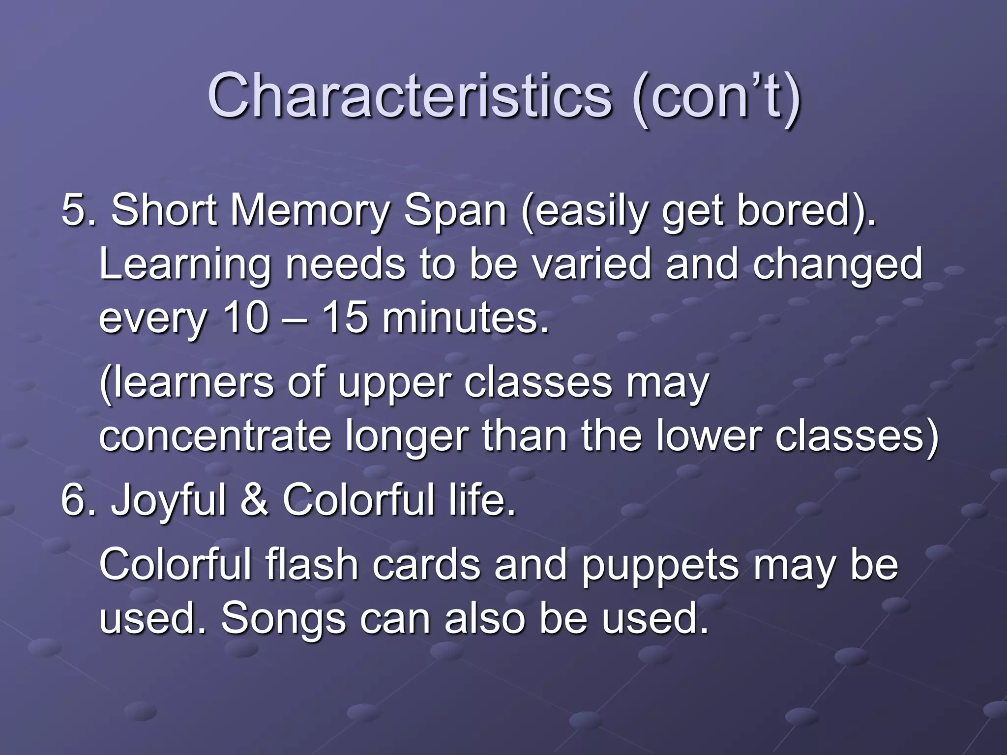 Characteristics (con’t)
5. Short Memory Span (easily get bored).
Learning needs to be varied and changed
every 10 – 15 minutes.
(learners of upper classes may
concentrate longer than the lower classes)
6. Joyful & Colorful life.
Colorful flash cards and puppets may be
used. Songs can also be used.
 