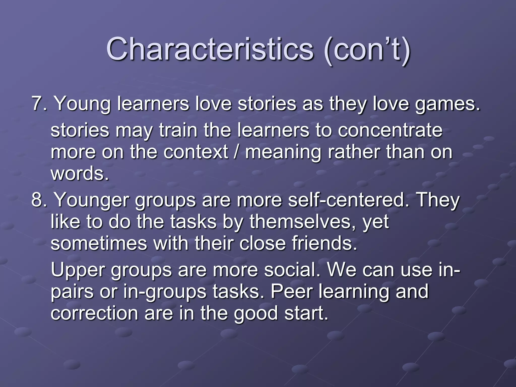 Characteristics (con’t)
7. Young learners love stories as they love games.
stories may train the learners to concentrate
more on the context / meaning rather than on
words.
8. Younger groups are more self-centered. They
like to do the tasks by themselves, yet
sometimes with their close friends.
Upper groups are more social. We can use in-
pairs or in-groups tasks. Peer learning and
correction are in the good start.
 