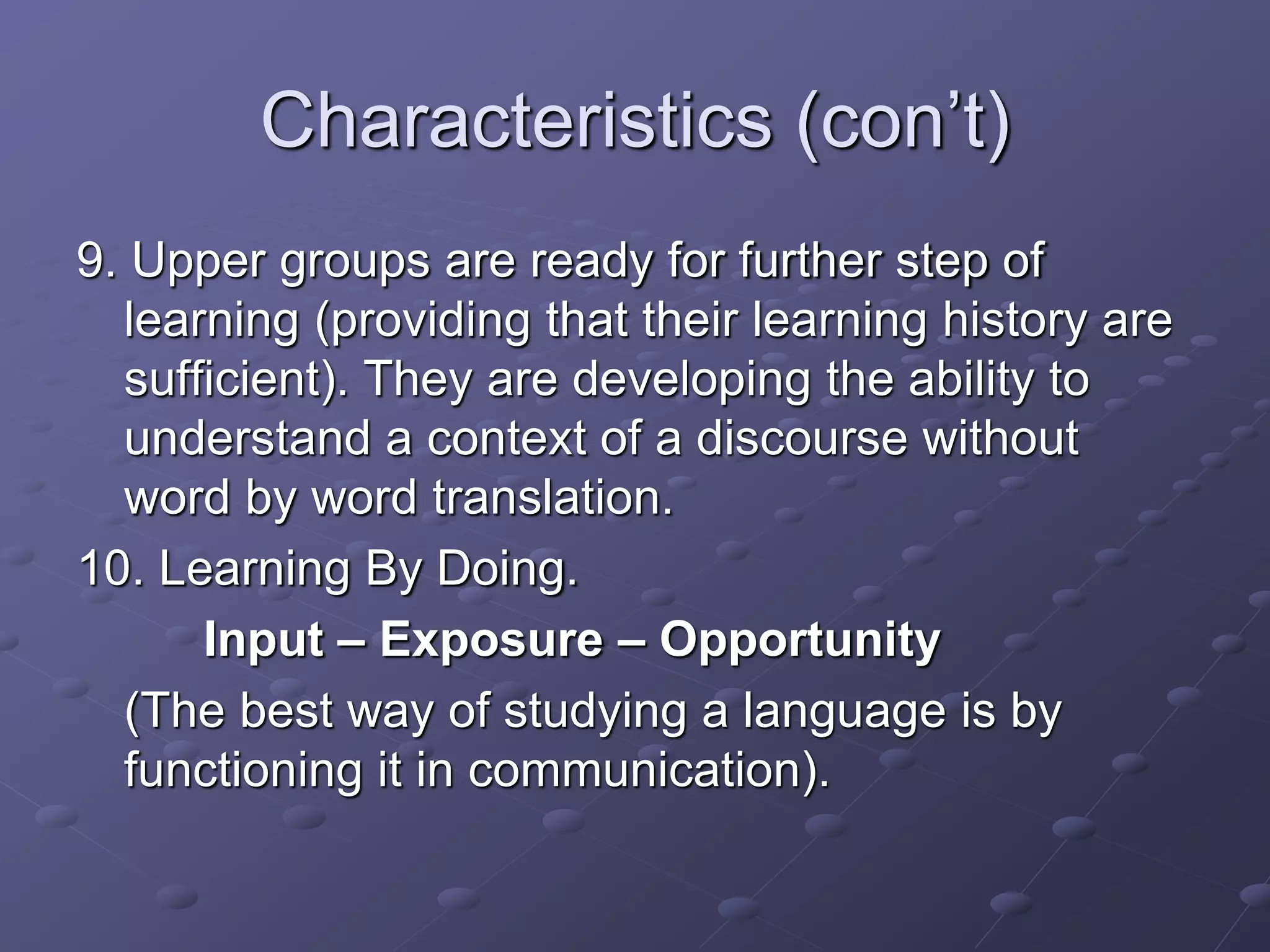 Characteristics (con’t)
9. Upper groups are ready for further step of
learning (providing that their learning history are
sufficient). They are developing the ability to
understand a context of a discourse without
word by word translation.
10. Learning By Doing.
Input – Exposure – Opportunity
(The best way of studying a language is by
functioning it in communication).
 