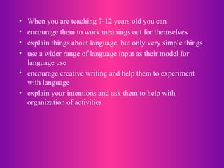 When you are teaching 7-12 years old you can encourage them to work meanings out for themselves explain things about language, but only very simple things use a wider range of language input as their model for language use encourage creative writing and help them to experiment with language explain your intentions and ask them to help with organization of activities  