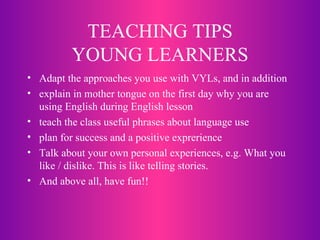 TEACHING TIPS YOUNG LEARNERS Adapt the approaches you use with VYLs, and in addition explain in mother tongue on the first day why you are using English during English lesson teach the class useful phrases about language use plan for success and a positive exprerience Talk about your own personal experiences, e.g. What you like / dislike. This is like telling stories. And above all, have fun!! 