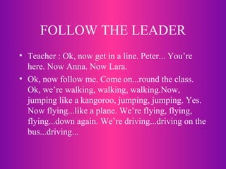 FOLLOW THE LEADER Teacher : Ok, now get in a line. Peter... You’re here. Now Anna. Now Lara. Ok, now follow me. Come on...round the class. Ok, we’re walking, walking, walking.Now, jumping like a kangoroo, jumping, jumping. Yes. Now flying...like a plane. We’re flying, flying, flying...down again. We’re driving...driving on the bus...driving... 
