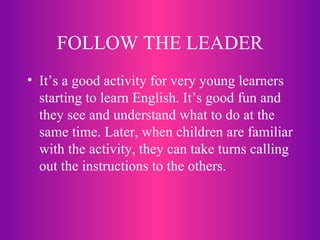 FOLLOW THE LEADER It’s a good activity for very young learners starting to learn English. It’s good fun and they see and understand what to do at the same time. Later, when children are familiar with the activity, they can take turns calling out the instructions to the others. 