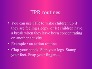 TPR routines   You can use TPR to wake children up if they are feeling sleepy, or let children have a break when they have been concentrating on another activity. Example : an action routine Clap your hands. Slap your legs. Stamp your feet. Snap your fingers... 