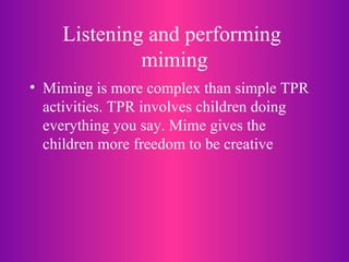 Listening and performing  miming Miming is more complex than simple TPR activities. TPR involves children doing everything you say. Mime gives the children more freedom to be creative 