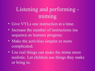 Listening and performing - miming Give VYLs one instruction at a time. Increase the number of instructions ina sequence as learners progress. Make the activities simpler or more complicated. Use real things can make the mime more realistic. Let children use things they make or bring in. 