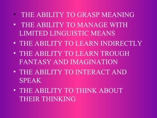 THE ABILITY TO GRASP MEANING THE ABILITY TO MANAGE WITH LIMITED LINGUISTIC MEANS THE ABILITY TO LEARN INDIRECTLY THE ABILITY TO LEARN TROUGH FANTASY AND IMAGINATION THE ABILITY TO INTERACT AND SPEAK THE ABILITY TO THINK ABOUT THEIR THINKING 