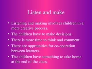 Listen and make Listening and making involves children in a more creative process. The children have to make decisions. There is more time to think and comment. There are opprtunities for co-operation between learners. The children have something to take home at the end of the class. 