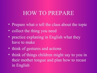 HOW TO PREPARE Prepare what o tell the class about the topic collect the thing you need practice explaning in English what they have to make think of gestures and actions think of things children might say to you in their mother tongue and plan how to recast in English 