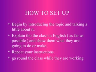 HOW TO SET UP  Begin by introducing the topic and talking a little about it. Explain tho the class in English ( as far as possible ) and show them what they are going to do or make. Repeat your instructions go round the class while they are working 