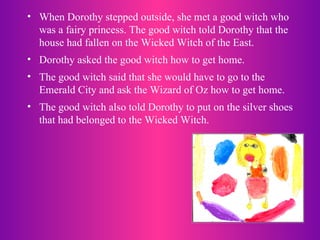 When Dorothy stepped outside, she met a good witch who was a fairy princess. The good witch told Dorothy that the house had fallen on the Wicked Witch of the East.  Dorothy asked the good witch how to get home.  The good witch said that she would have to go to the Emerald City and ask the Wizard of Oz how to get home.  The good witch also told Dorothy to put on the silver shoes that had belonged to the Wicked Witch. 