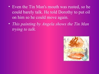 Even the Tin Man's mouth was rusted, so he could barely talk. He told Dorothy to put oil on him so he could move again.  This painting by Angela shows the Tin Man trying to talk.  