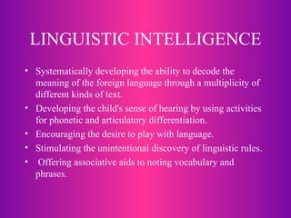 LINGUISTIC INTELLIGENCE Systematically developing the ability to decode the meaning of the foreign language through a multiplicity of different kinds of text. Developing the child's sense of hearing by using activities for phonetic and articulatory differentiation.  Encouraging the desire to play with language.  Stimulating the unintentional discovery of linguistic rules.  Offering associative aids to noting vocabulary and phrases.   