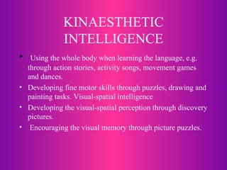 KINAESTHETIC INTELLIGENCE Using the whole body when learning the language, e.g. through action stories, activity songs, movement games and dances.  Developing fine motor skills through puzzles, drawing and painting tasks. Visual-spatial intelligence Developing the visual-spatial perception through discovery pictures. Encouraging the visual memory through picture puzzles.  