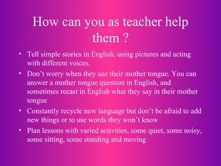 How can you as teacher help them ? Tell simple stories in English, using pictures and acting with different voices. Don’t worry when they use their mother tongue. You can answer a mother tongue question in English, and sometimes recast in English what they say in their mother tongue Constantly recycle new language but don’t be afraid to add new things or to use words they won’t know Plan lessons with varied activities, some quiet, some noisy, some sitting, some standing and moving 