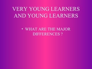 VERY YOUNG LEARNERS AND YOUNG LEARNERS WHAT ARE THE MAJOR DIFFERENCES ? 