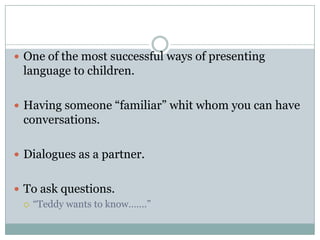  One of the most successful ways of presenting

language to children.
 Having someone “familiar” whit whom you can have

conversations.
 Dialogues as a partner.
 To ask questions.
 “Teddy wants to know…….”

 