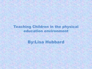 Teaching Children in the physical education environment By:Lisa Hubbard 