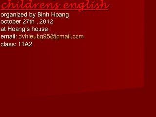 childrens english
organized by Binh Hoang
october 27th , 2012
at Hoang’s house
email: dvhieubg95@gmail.com
class: 11A2
 