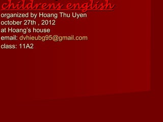 childrens english
organized by Hoang Thu Uyen
october 27th , 2012
at Hoang’s house
email: dvhieubg95@gmail.com
class: 11A2
 