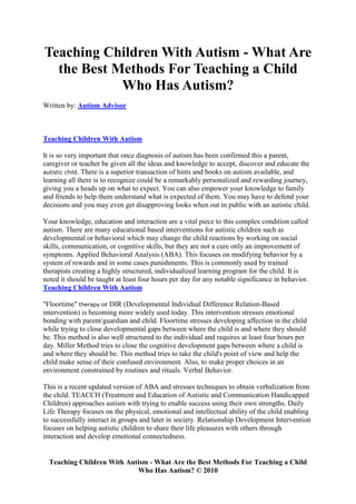 Teaching Children With Autism - What Are
  the Best Methods For Teaching a Child
            Who Has Autism?
Written by: Autism Advisor



Teaching Children With Autism

It is so very important that once diagnosis of autism has been confirmed this a parent,
caregiver or teacher be given all the ideas and knowledge to accept, discover and educate the
autistic child. There is a superior transaction of hints and books on autism available, and
learning all there is to recognize could be a remarkably personalized and rewarding journey,
giving you a heads up on what to expect. You can also empower your knowledge to family
and friends to help them understand what is expected of them. You may have to defend your
decisions and you may even get disapproving looks when out in public with an autistic child.

Your knowledge, education and interaction are a vital piece to this complex condition called
autism. There are many educational based interventions for autistic children such as
developmental or behavioral which may change the child reactions by working on social
skills, communication, or cognitive skills, but they are not a cure only an improvement of
symptoms. Applied Behavioral Analysis (ABA). This focuses on modifying behavior by a
system of rewards and in some cases punishments. This is commonly used by trained
therapists creating a highly structured, individualized learning program for the child. It is
noted it should be taught at least four hours per day for any notable significance in behavior.
Teaching Children With Autism

"Floortime" therapy or DIR (Developmental Individual Difference Relation-Based
intervention) is becoming more widely used today. This intervention stresses emotional
bonding with parent/guardian and child. Floortime stresses developing affection in the child
while trying to close developmental gaps between where the child is and where they should
be. This method is also well structured to the individual and requires at least four hours per
day. Miller Method tries to close the cognitive development gaps between where a child is
and where they should be. This method tries to take the child's point of view and help the
child make sense of their confused environment. Also, to make proper choices in an
environment constrained by routines and rituals. Verbal Behavior.

This is a recent updated version of ABA and stresses techniques to obtain verbalization from
the child. TEACCH (Treatment and Education of Autistic and Communication Handicapped
Children) approaches autism with trying to enable success using their own strengths. Daily
Life Therapy focuses on the physical, emotional and intellectual ability of the child enabling
to successfully interact in groups and later in society. Relationship Development Intervention
focuses on helping autistic children to share their life pleasures with others through
interaction and develop emotional connectedness.


  Teaching Children With Autism - What Are the Best Methods For Teaching a Child
                            Who Has Autism? © 2010
 