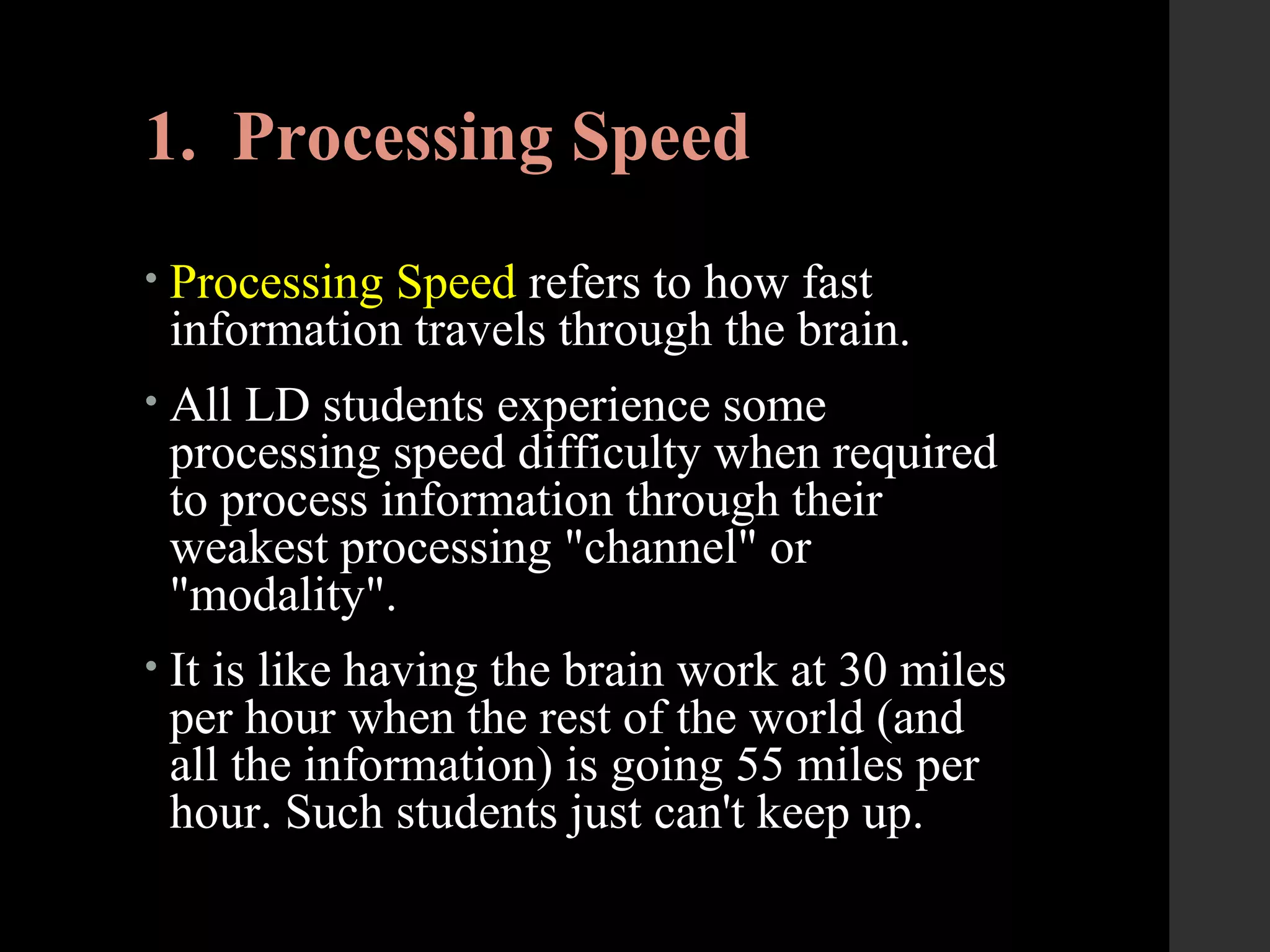 1. Processing Speed
• Processing Speed refers to how fast
information travels through the brain.
• All LD students experience some
processing speed difficulty when required
to process information through their
weakest processing "channel" or
"modality".
• It is like having the brain work at 30 miles
per hour when the rest of the world (and
all the information) is going 55 miles per
hour. Such students just can't keep up.
 