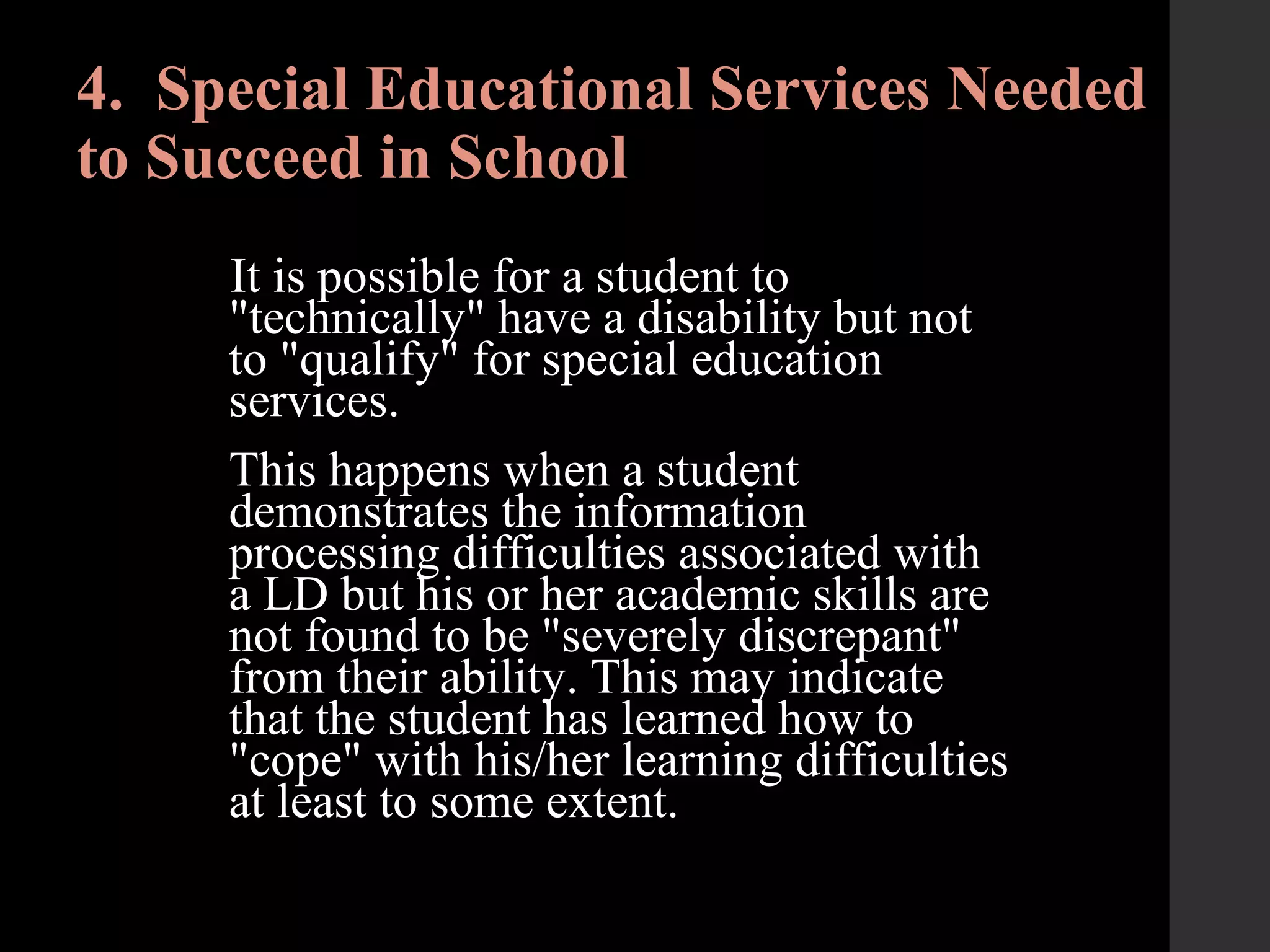 4. Special Educational Services Needed
to Succeed in School
It is possible for a student to
"technically" have a disability but not
to "qualify" for special education
services.
This happens when a student
demonstrates the information
processing difficulties associated with
a LD but his or her academic skills are
not found to be "severely discrepant"
from their ability. This may indicate
that the student has learned how to
"cope" with his/her learning difficulties
at least to some extent.
 