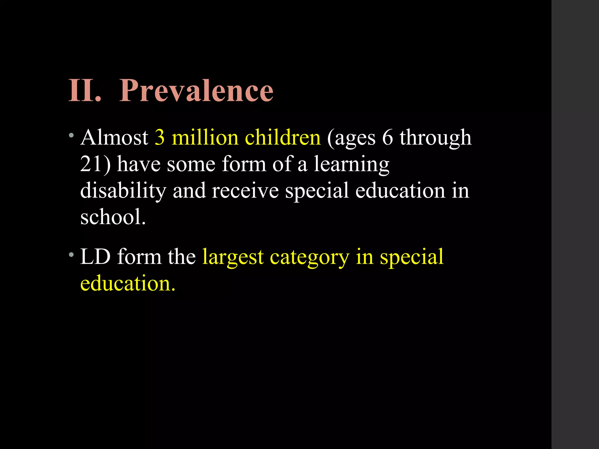 II. Prevalence
• Almost 3 million children (ages 6 through
21) have some form of a learning
disability and receive special education in
school.
• LD form the largest category in special
education.
 
