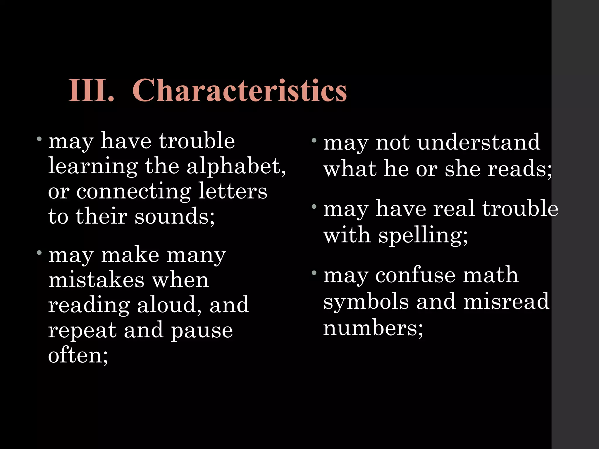 III. Characteristics
• may have trouble
learning the alphabet,
or connecting letters
to their sounds;
• may make many
mistakes when
reading aloud, and
repeat and pause
often;
• may not understand
what he or she reads;
• may have real trouble
with spelling;
• may confuse math
symbols and misread
numbers;
 